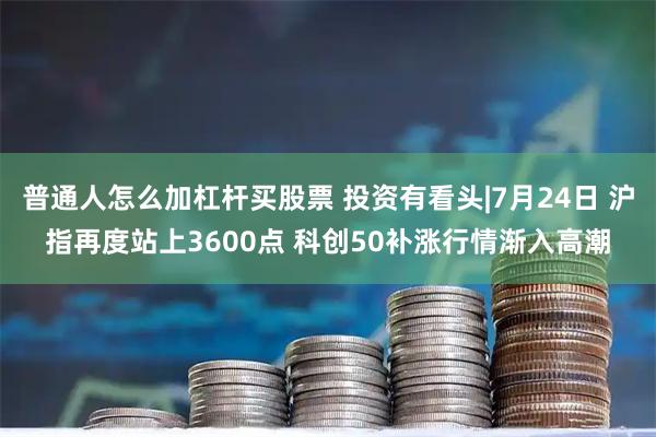 普通人怎么加杠杆买股票 投资有看头|7月24日 沪指再度站上3600点 科创50补涨行情渐入高潮