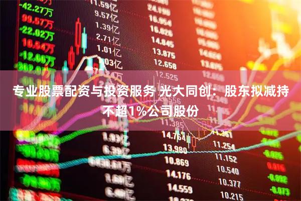 专业股票配资与投资服务 光大同创：股东拟减持不超1%公司股份