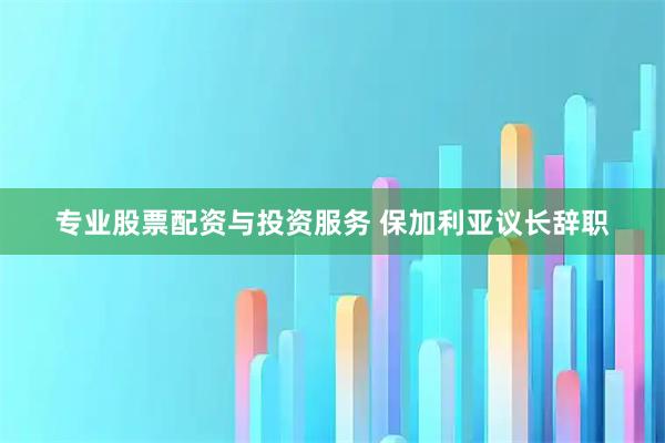 专业股票配资与投资服务 保加利亚议长辞职