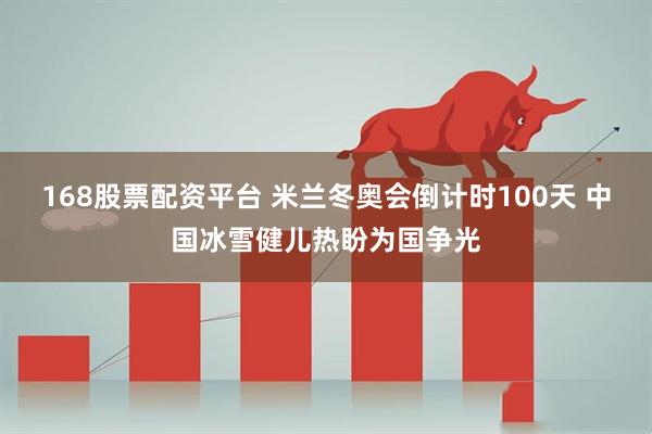 168股票配资平台 米兰冬奥会倒计时100天 中国冰雪健儿热盼为国争光
