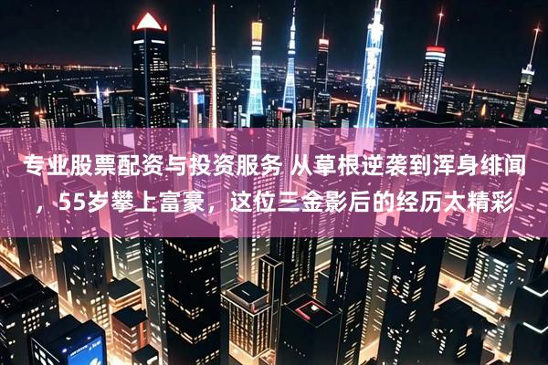 专业股票配资与投资服务 从草根逆袭到浑身绯闻，55岁攀上富豪，这位三金影后的经历太精彩