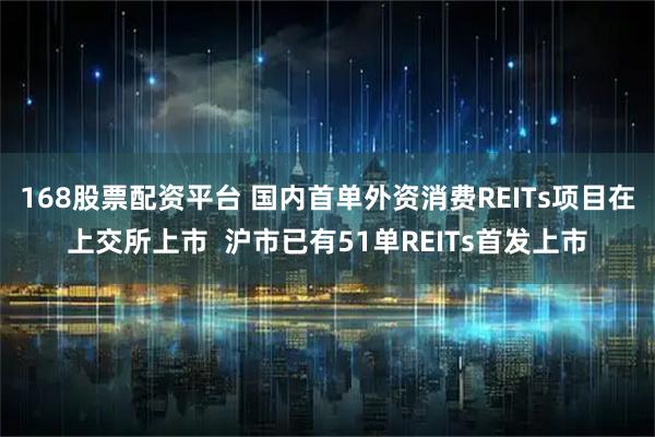 168股票配资平台 国内首单外资消费REITs项目在上交所上市  沪市已有51单REITs首发上市