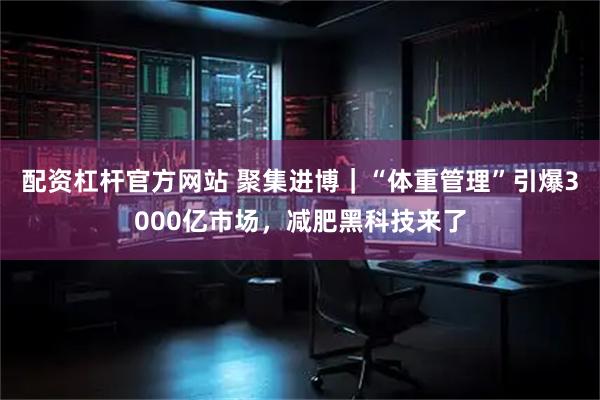 配资杠杆官方网站 聚集进博｜“体重管理”引爆3000亿市场，减肥黑科技来了