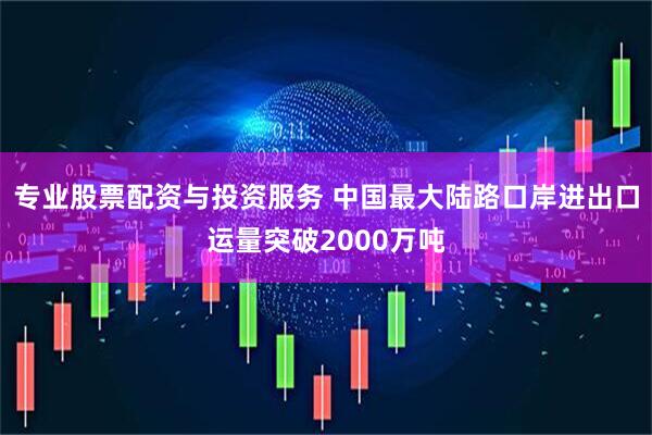 专业股票配资与投资服务 中国最大陆路口岸进出口运量突破2000万吨
