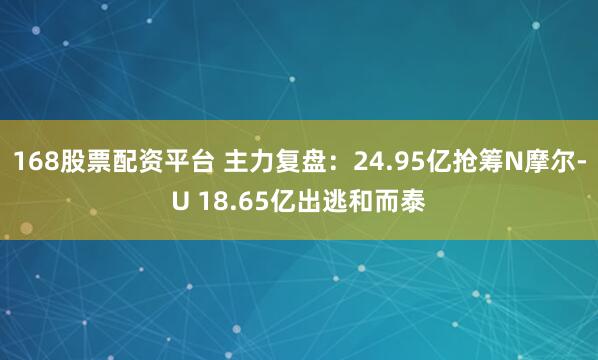 168股票配资平台 主力复盘：24.95亿抢筹N摩尔-U 18.65亿出逃和而泰